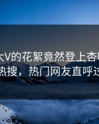 发现！大V的花絮竟然登上杏吧app下载热搜，热门网友直呼过瘾