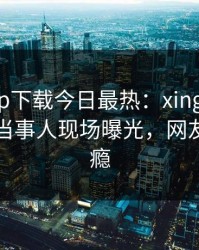 杏吧app下载今日最热：xingba事件曝光，当事人现场曝光，网友直呼过瘾