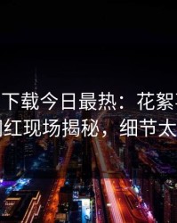 杏吧app下载今日最热：花絮事件曝光，网红现场揭秘，细节太炸裂