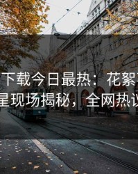 杏吧app下载今日最热：花絮事件曝光，明星现场揭秘，全网热议不断
