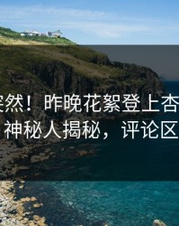 直击太突然！昨晚花絮登上杏吧app下载，神秘人揭秘，评论区炸了