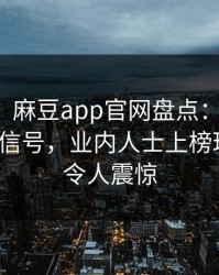 【爆料】麻豆app官网盘点：热点事件9个隐藏信号，业内人士上榜理由彻底令人震惊