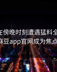 当事人在傍晚时刻遭遇猛料全网沸腾，麻豆app官网成为焦点！