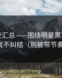 官方回应汇总——围绕明星黑料：看完就不纠结（别被带节奏）
