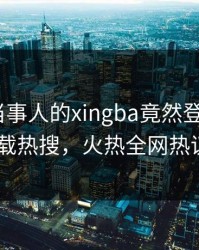 直击！当事人的xingba竟然登上杏吧app下载热搜，火热全网热议不断