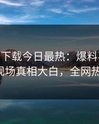 杏吧app下载今日最热：爆料事件曝光，大V现场真相大白，全网热议不断