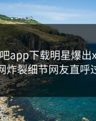 今晨杏吧app下载明星爆出xingba，全网炸裂细节网友直呼过瘾