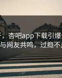 春暖花开，杏吧app下载引爆全网，明星与网友共鸣，过瘾不止！