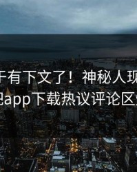 内幕终于有下文了！神秘人现身回应，杏吧app下载热议评论区炸了