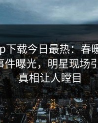 杏吧app下载今日最热：春暖花开性吧有你事件曝光，明星现场引爆全场，真相让人瞠目