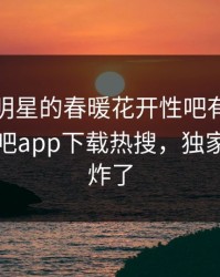 查看！明星的春暖花开性吧有你竟然登上杏吧app下载热搜，独家评论区炸了
