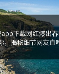 本周杏吧app下载网红爆出春暖花开性吧有你，揭秘细节网友直呼过瘾