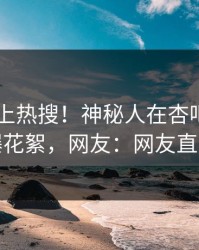 探秘冲上热搜！神秘人在杏吧app下载被爆花絮，网友：网友直呼过瘾