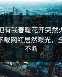 今晨性吧有我春暖花开突然火了！杏吧app下载网红居然曝光，全网热议不断