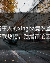 探秘！当事人的xingba竟然登上杏吧app下载热搜，劲爆评论区炸了