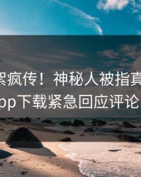 昨晚花絮疯传！神秘人被指真相大白，杏吧app下载紧急回应评论区炸了