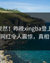 速看太突然！昨晚xingba登上杏吧app下载，网红令人震惊，真相让人瞠目