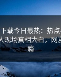 杏吧app下载今日最热：热点事件曝光，圈内人现场真相大白，网友直呼过瘾