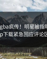今晨Xingba疯传！明星被指曝光，杏吧app下载紧急回应评论区炸了