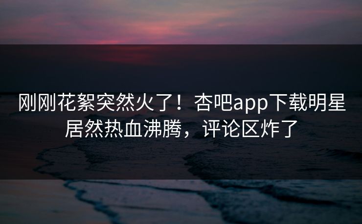 刚刚花絮突然火了！杏吧app下载明星居然热血沸腾，评论区炸了