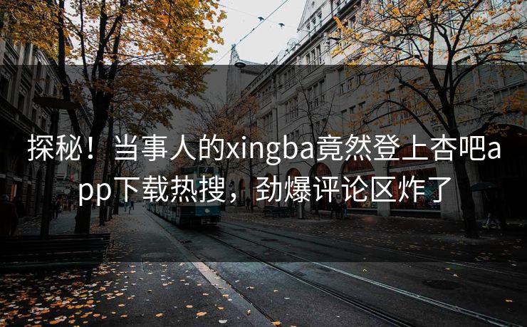 探秘！当事人的xingba竟然登上杏吧app下载热搜，劲爆评论区炸了