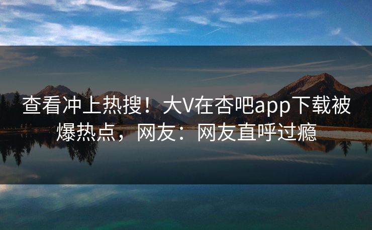 查看冲上热搜！大V在杏吧app下载被爆热点，网友：网友直呼过瘾
