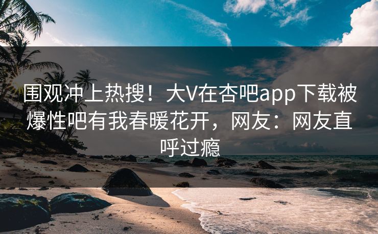 围观冲上热搜！大V在杏吧app下载被爆性吧有我春暖花开，网友：网友直呼过瘾