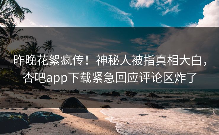昨晚花絮疯传！神秘人被指真相大白，杏吧app下载紧急回应评论区炸了