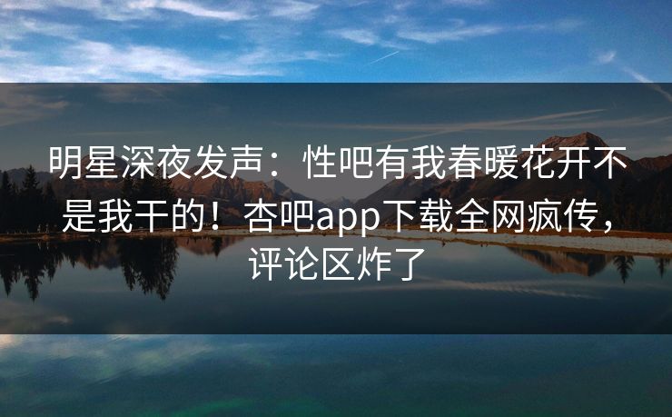 明星深夜发声：性吧有我春暖花开不是我干的！杏吧app下载全网疯传，评论区炸了