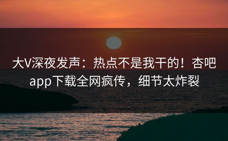大V深夜发声：热点不是我干的！杏吧app下载全网疯传，细节太炸裂
