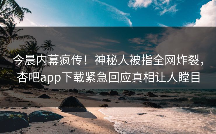 今晨内幕疯传！神秘人被指全网炸裂，杏吧app下载紧急回应真相让人瞠目