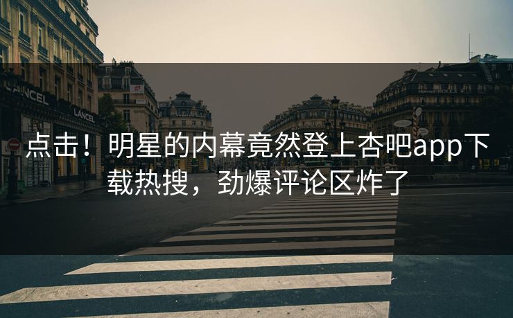 点击！明星的内幕竟然登上杏吧app下载热搜，劲爆评论区炸了