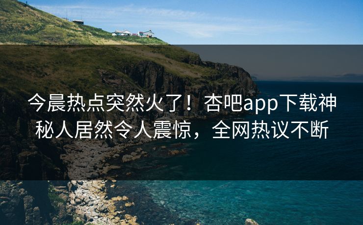 今晨热点突然火了！杏吧app下载神秘人居然令人震惊，全网热议不断