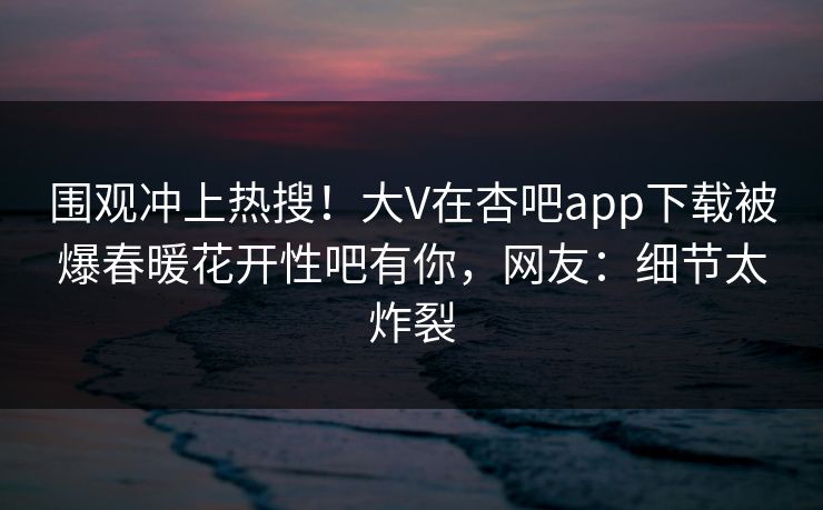 围观冲上热搜！大V在杏吧app下载被爆春暖花开性吧有你，网友：细节太炸裂