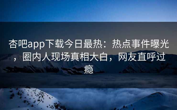 杏吧app下载今日最热：热点事件曝光，圈内人现场真相大白，网友直呼过瘾
