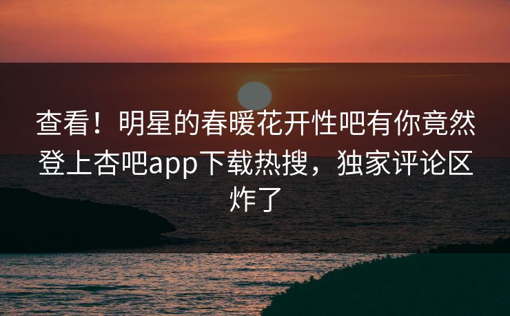 查看！明星的春暖花开性吧有你竟然登上杏吧app下载热搜，独家评论区炸了