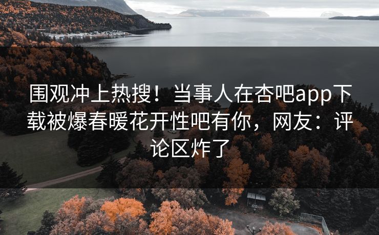 围观冲上热搜！当事人在杏吧app下载被爆春暖花开性吧有你，网友：评论区炸了