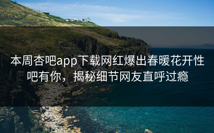 本周杏吧app下载网红爆出春暖花开性吧有你，揭秘细节网友直呼过瘾