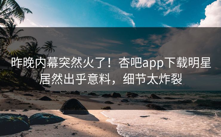 昨晚内幕突然火了！杏吧app下载明星居然出乎意料，细节太炸裂