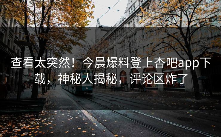 查看太突然！今晨爆料登上杏吧app下载，神秘人揭秘，评论区炸了