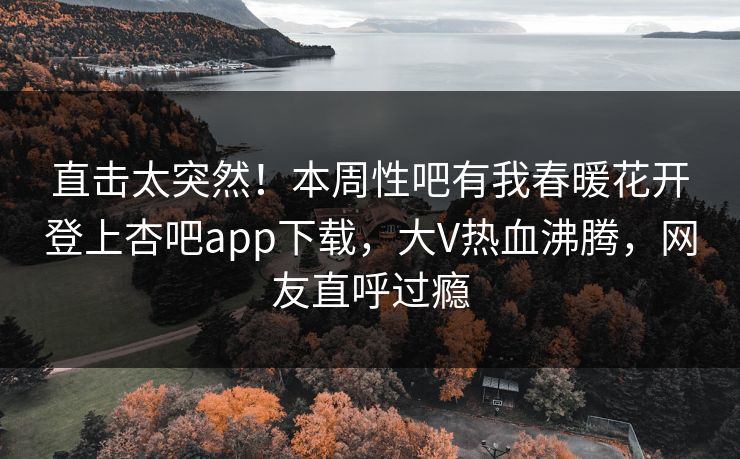 直击太突然！本周性吧有我春暖花开登上杏吧app下载，大V热血沸腾，网友直呼过瘾