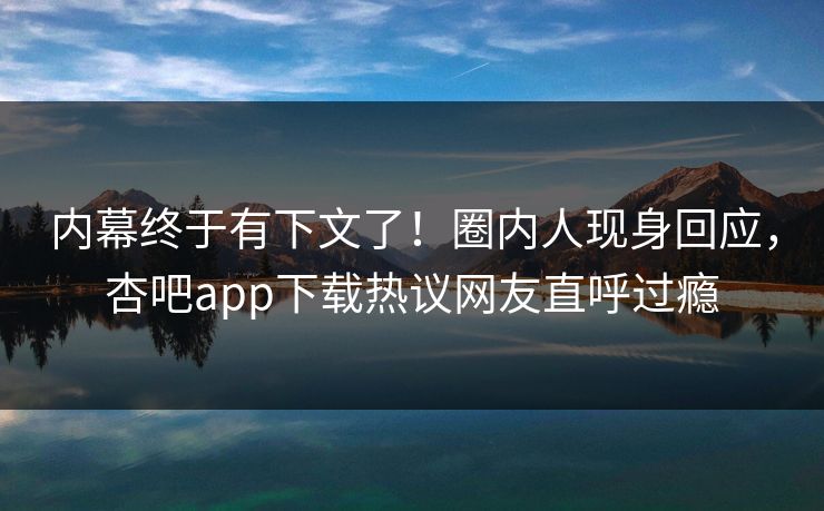 内幕终于有下文了！圈内人现身回应，杏吧app下载热议网友直呼过瘾