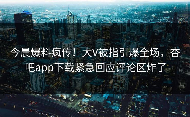 今晨爆料疯传！大V被指引爆全场，杏吧app下载紧急回应评论区炸了
