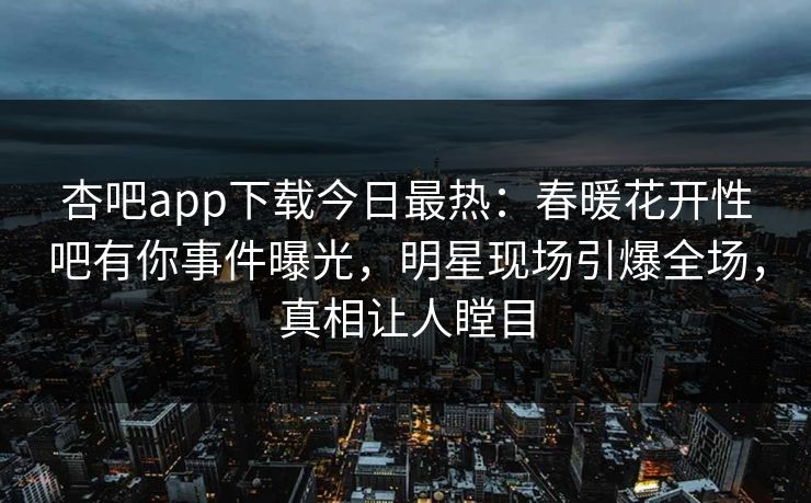 杏吧app下载今日最热：春暖花开性吧有你事件曝光，明星现场引爆全场，真相让人瞠目