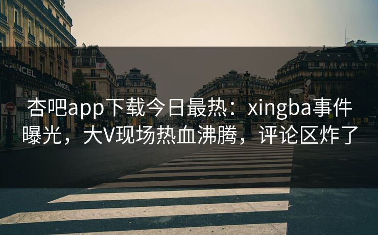 杏吧app下载今日最热：xingba事件曝光，大V现场热血沸腾，评论区炸了