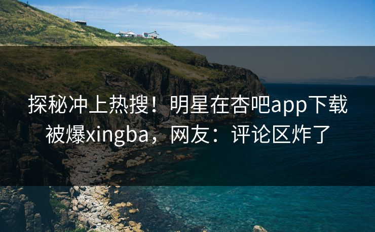 探秘冲上热搜！明星在杏吧app下载被爆xingba，网友：评论区炸了
