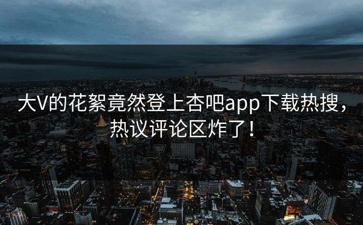 大V的花絮竟然登上杏吧app下载热搜，热议评论区炸了！
