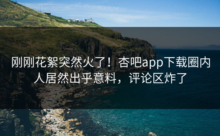 刚刚花絮突然火了！杏吧app下载圈内人居然出乎意料，评论区炸了