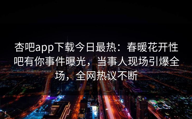 杏吧app下载今日最热：春暖花开性吧有你事件曝光，当事人现场引爆全场，全网热议不断