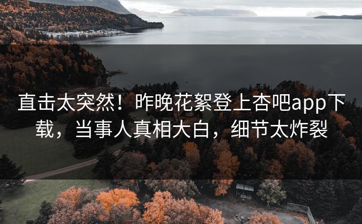 直击太突然！昨晚花絮登上杏吧app下载，当事人真相大白，细节太炸裂